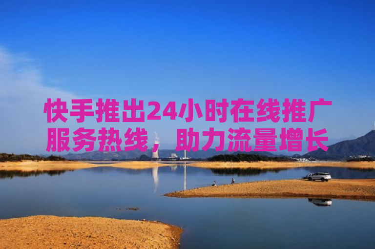 快手推出24小时在线推广服务热线，助力流量增长