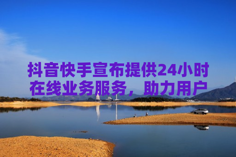 抖音快手宣布提供24小时在线业务服务，助力用户随时随地畅享短视频乐趣