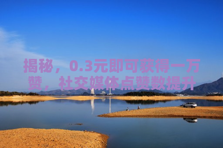 揭秘，0.3元即可获得一万赞，社交媒体点赞数提升秘籍曝光！