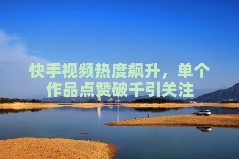 快手视频热度飙升，单个作品点赞破千引关注