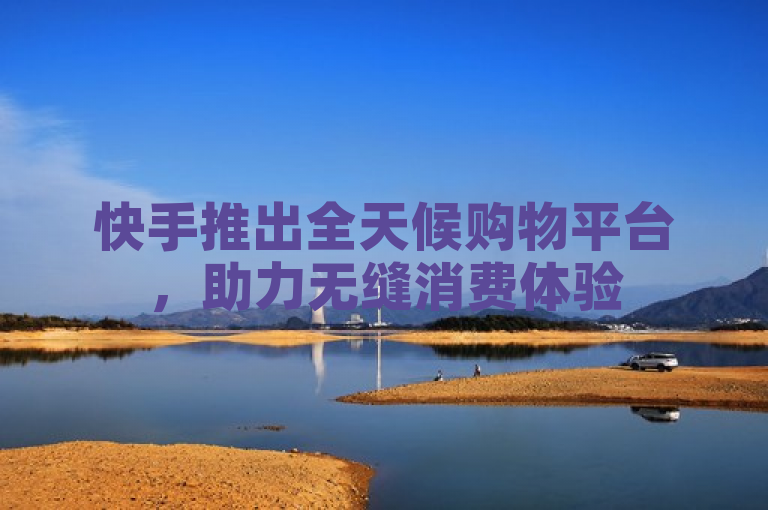 快手推出全天候购物平台，助力无缝消费体验