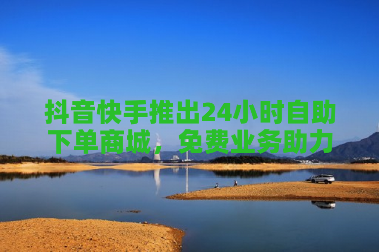 抖音快手推出24小时自助下单商城，免费业务助力用户便捷购物