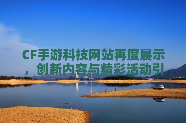 CF手游科技网站再度展示，创新内容与精彩活动引关注