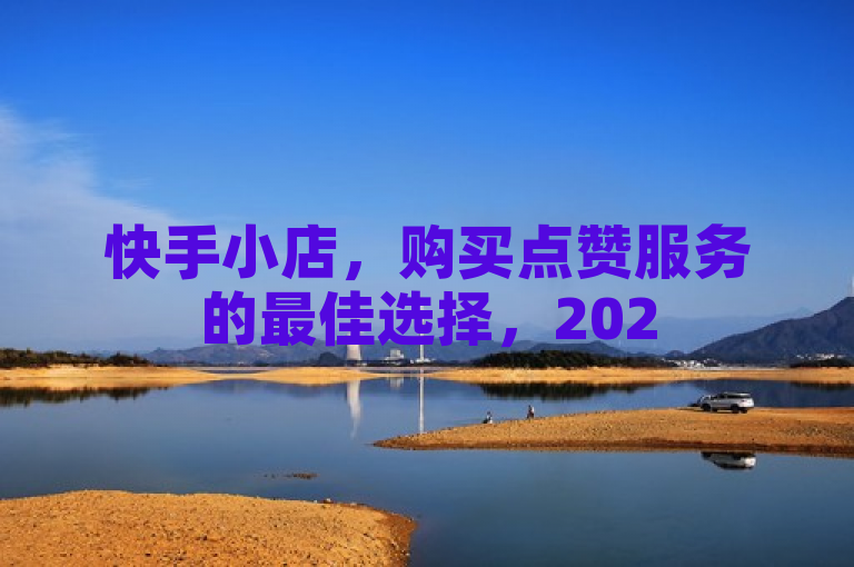 快手小店，购买点赞服务的最佳选择，2025必学技巧