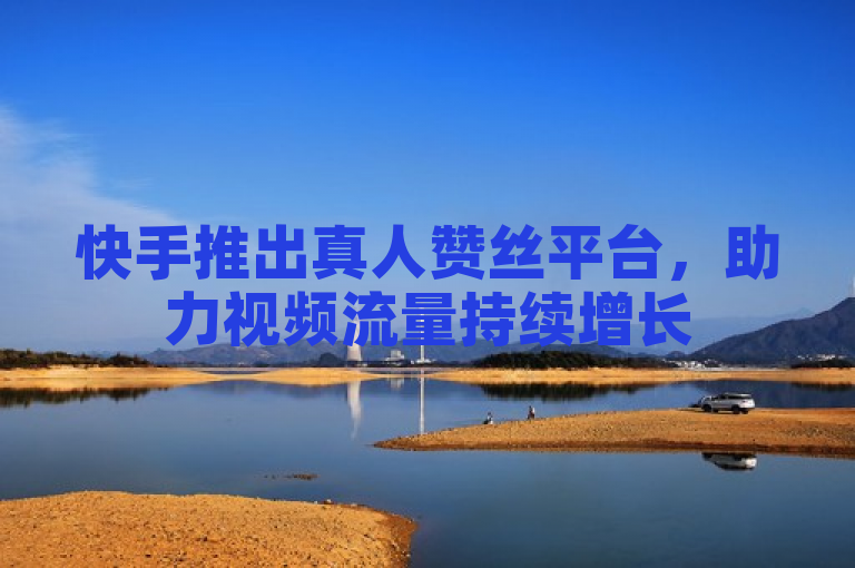 快手推出真人赞丝平台，助力视频流量持续增长