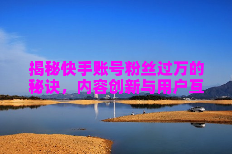 揭秘快手账号粉丝过万的秘诀，内容创新与用户互动的双重策略