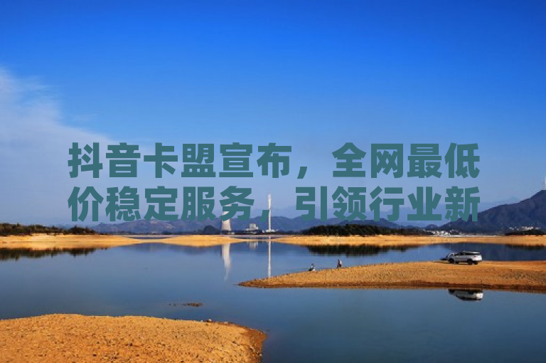 抖音卡盟宣布，全网最低价稳定服务，引领行业新标准