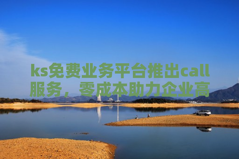 ks免费业务平台推出call服务，零成本助力企业高效运营