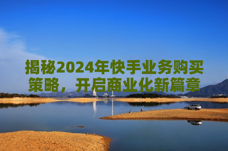 揭秘2024年快手业务购买策略，开启商业化新篇章的必学之道！