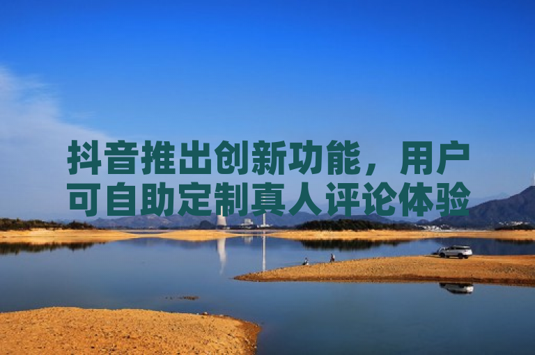 抖音推出创新功能，用户可自助定制真人评论体验
