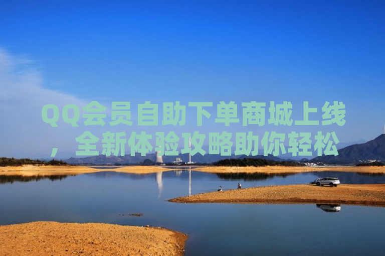 QQ会员自助下单商城上线，全新体验攻略助你轻松享受特权服务