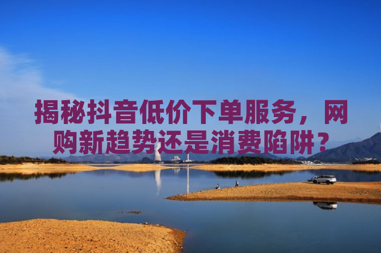 揭秘抖音低价下单服务，网购新趋势还是消费陷阱？