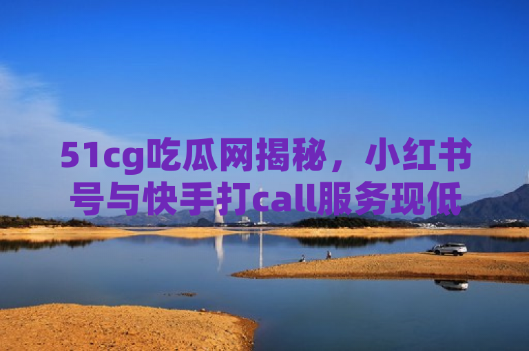 51cg吃瓜网揭秘，小红书号与快手打call服务现低价自助下单平台