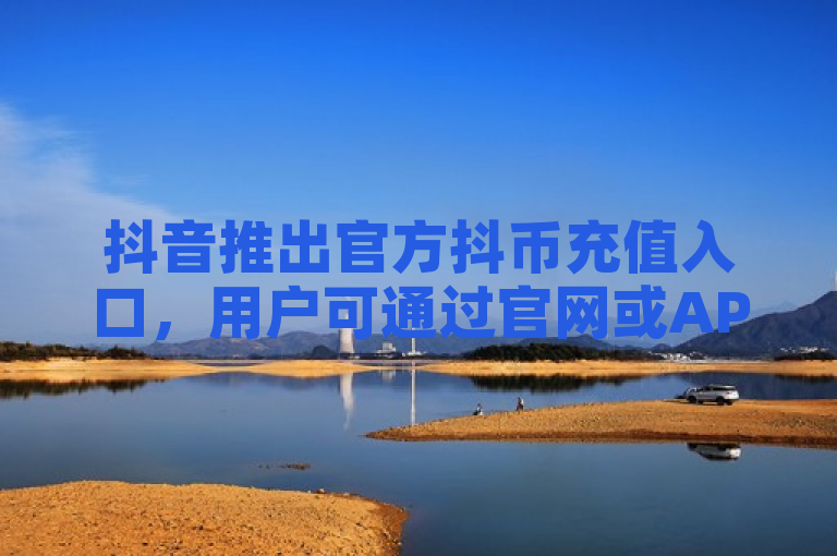 抖音推出官方抖币充值入口，用户可通过官网或APP便捷充值