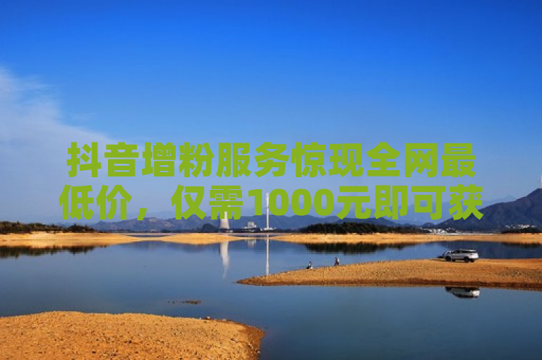 抖音增粉服务惊现全网最低价，仅需1000元即可获得1000粉丝！