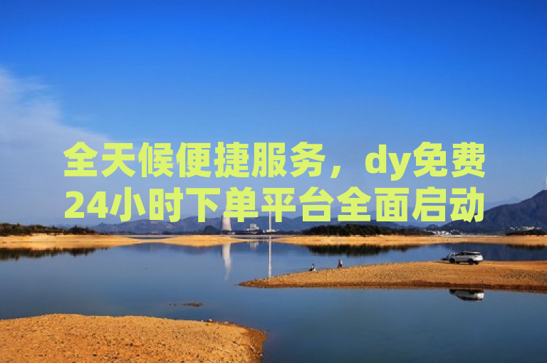 全天候便捷服务，dy免费24小时下单平台全面启动