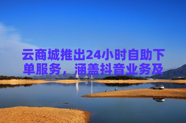 云商城推出24小时自助下单服务，涵盖抖音业务及QQ社交增粉功能