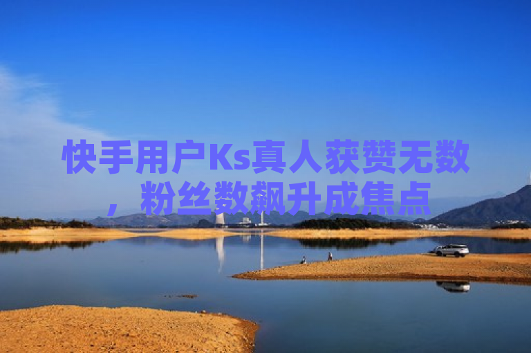 快手用户Ks真人获赞无数，粉丝数飙升成焦点