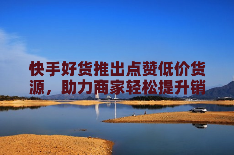 快手好货推出点赞低价货源，助力商家轻松提升销量