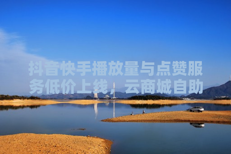 抖音快手播放量与点赞服务低价上线，云商城自助下单更便捷