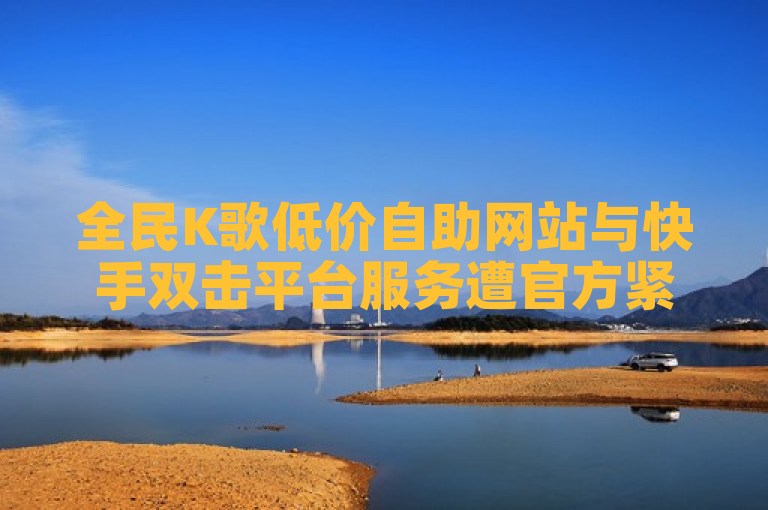 全民K歌低价自助网站与快手双击平台服务遭官方紧急澄清