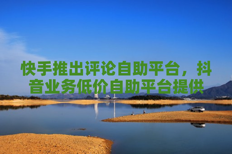 快手推出评论自助平台，抖音业务低价自助平台提供超低价服务