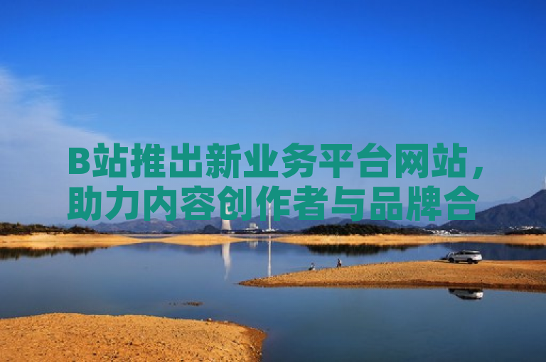 B站推出新业务平台网站，助力内容创作者与品牌合作。