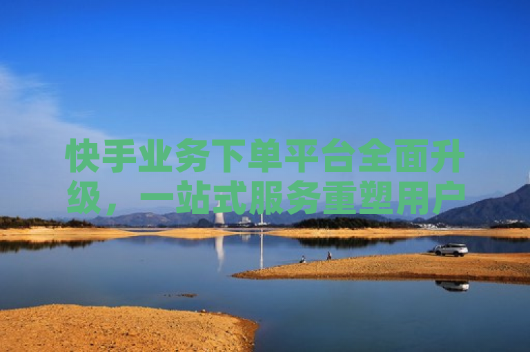 快手业务下单平台全面升级，一站式服务重塑用户体验。