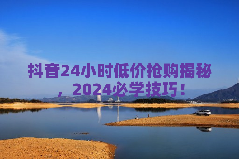 抖音24小时低价抢购揭秘，2024必学技巧！