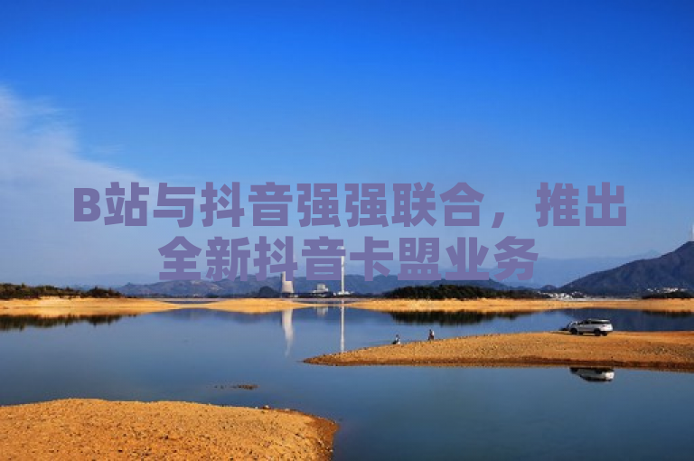 B站与抖音强强联合，推出全新抖音卡盟业务