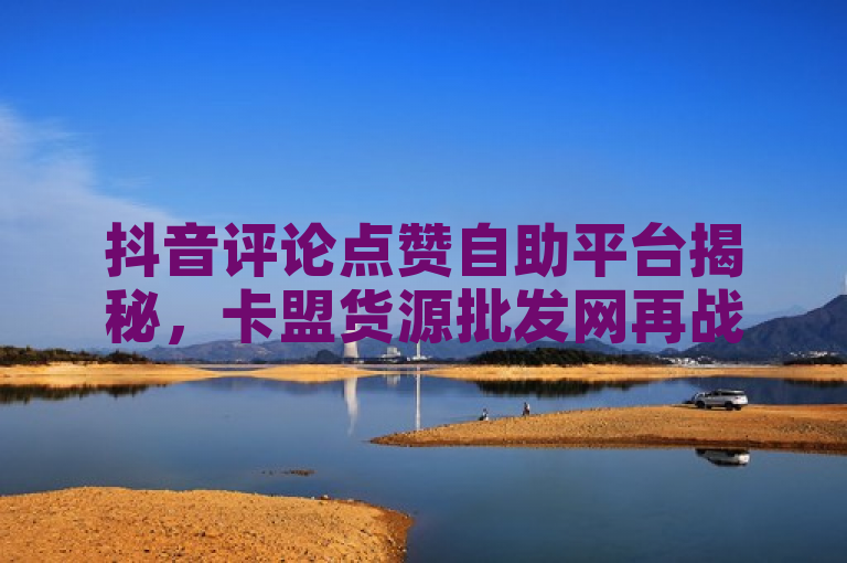 抖音评论点赞自助平台揭秘，卡盟货源批发网再战云商城