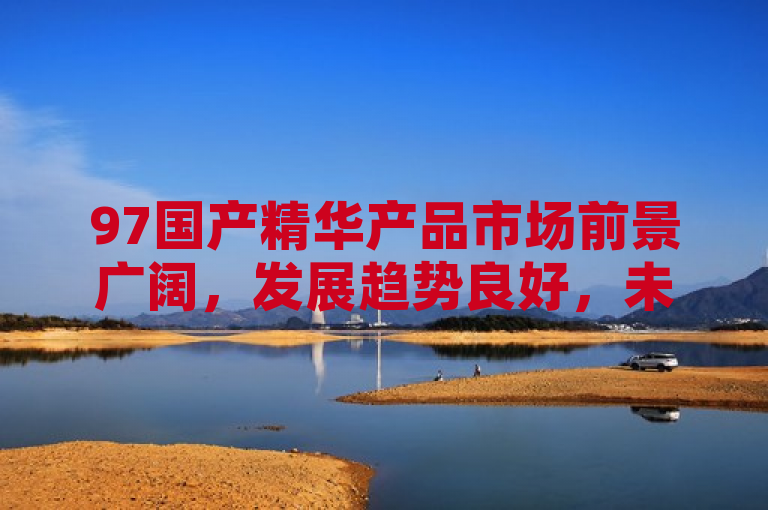 97国产精华产品市场前景广阔，发展趋势良好，未来潜力巨大。