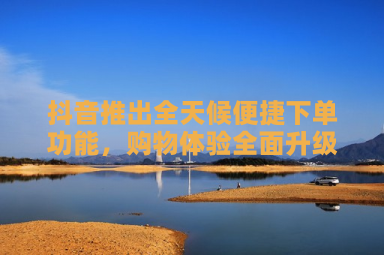 抖音推出全天候便捷下单功能，购物体验全面升级