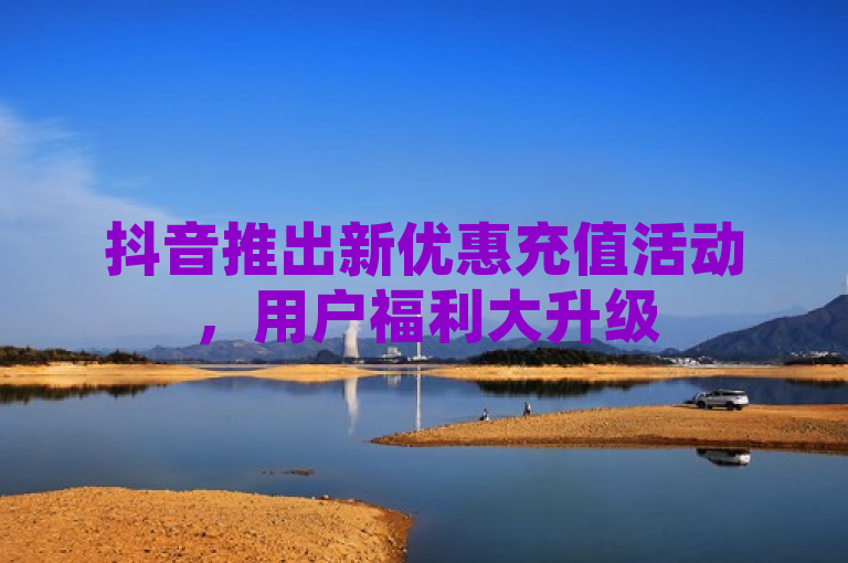 抖音推出新优惠充值活动，用户福利大升级