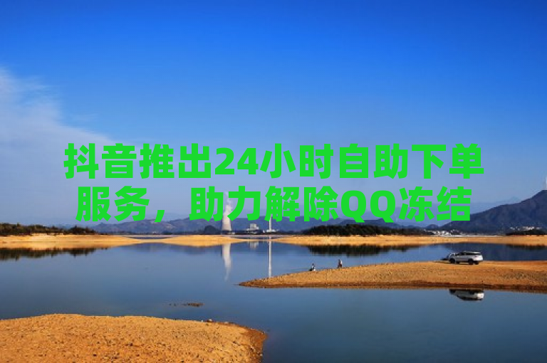 抖音推出24小时自助下单服务，助力解除QQ冻结