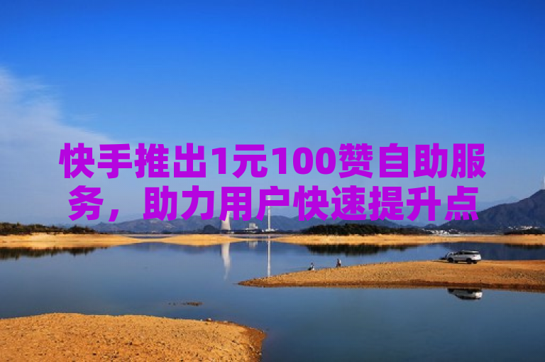 快手推出1元100赞自助服务，助力用户快速提升点赞数