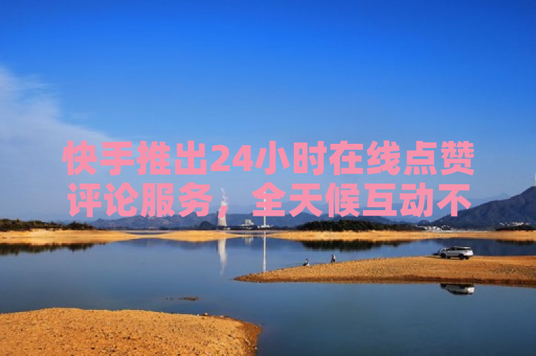 快手推出24小时在线点赞评论服务，全天候互动不停歇