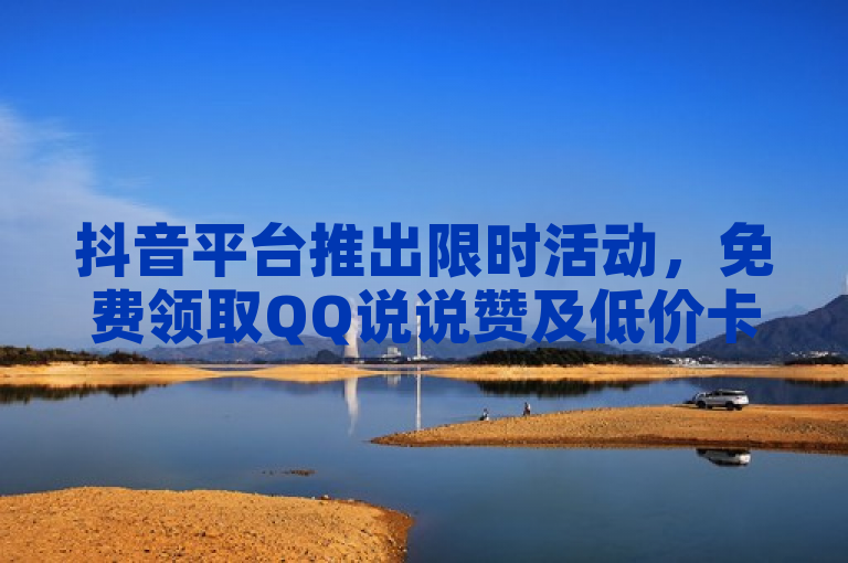 抖音平台推出限时活动，免费领取QQ说说赞及低价卡盟服务