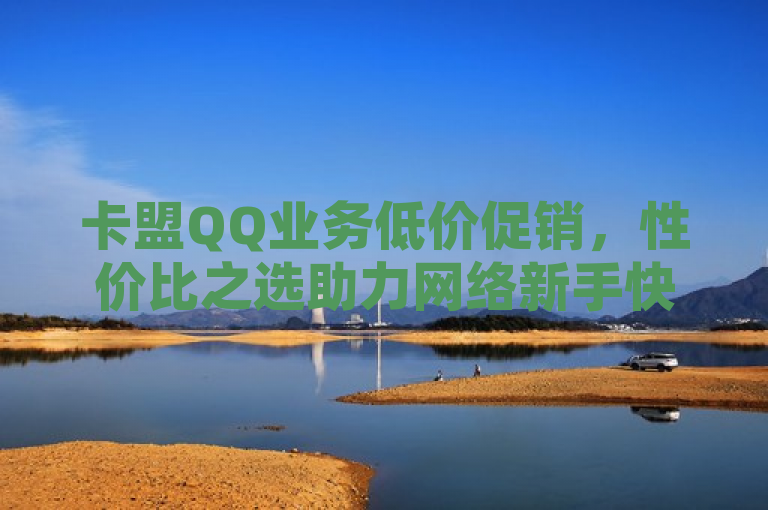 卡盟QQ业务低价促销，性价比之选助力网络新手快速增粉