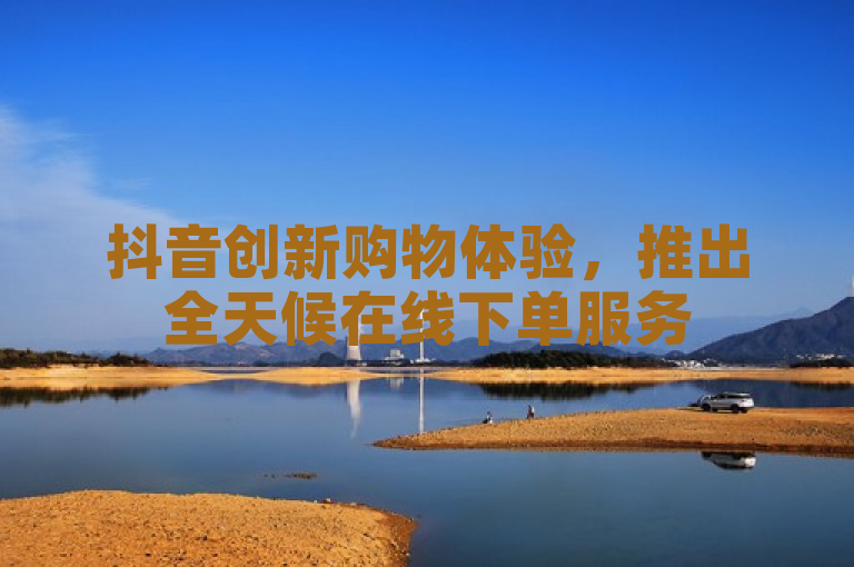抖音创新购物体验，推出全天候在线下单服务