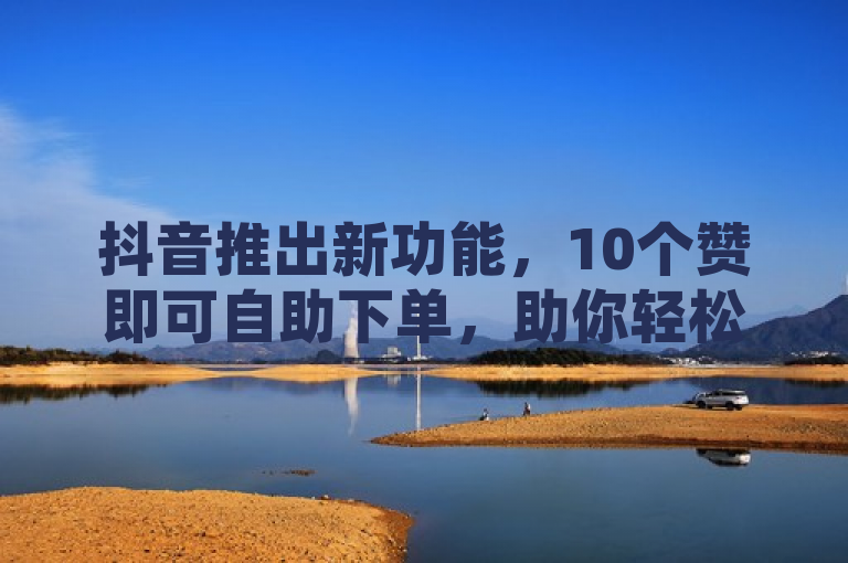 抖音推出新功能，10个赞即可自助下单，助你轻松登上热门榜！