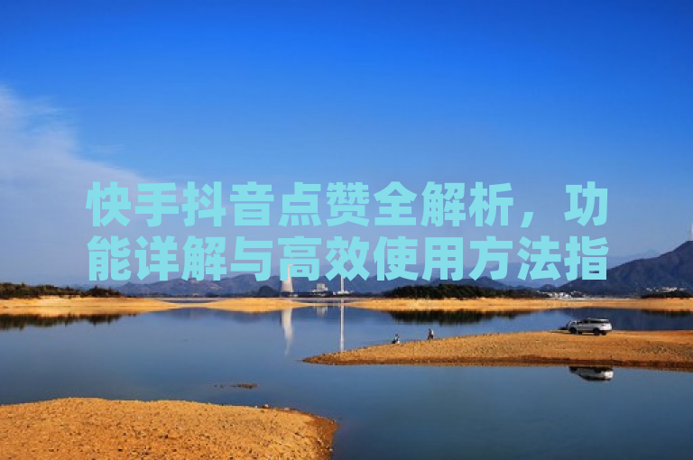 快手抖音点赞全解析，功能详解与高效使用方法指南