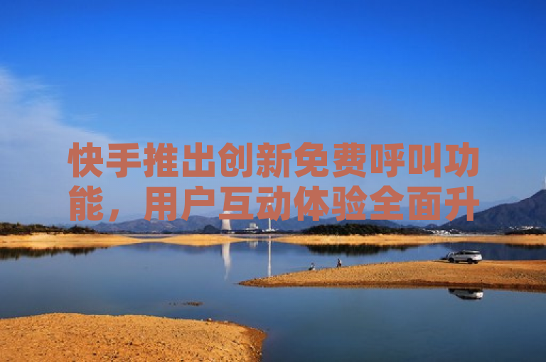 快手推出创新免费呼叫功能，用户互动体验全面升级