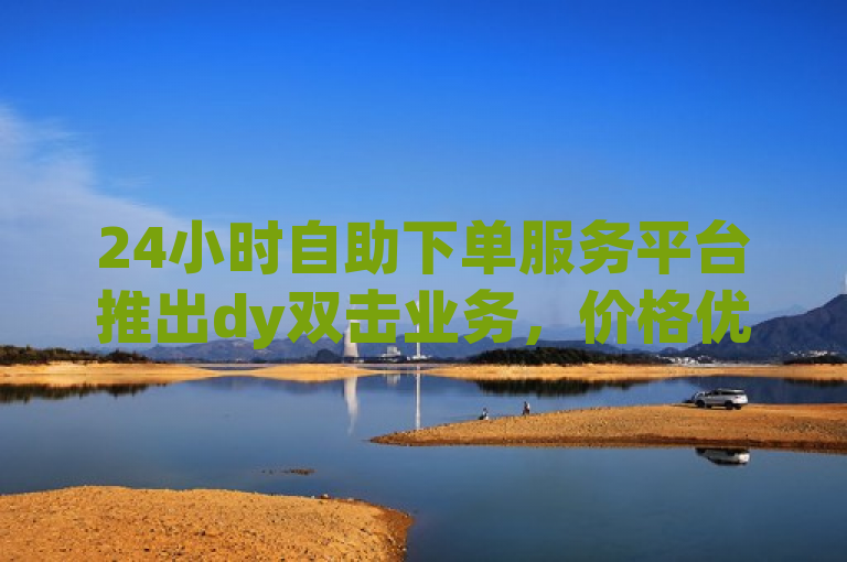 24小时自助下单服务平台推出dy双击业务，价格优惠
