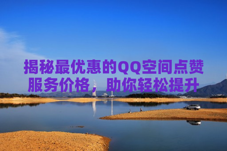 揭秘最优惠的QQ空间点赞服务价格，助你轻松提升社交魅力！