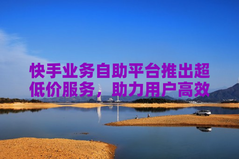 快手业务自助平台推出超低价服务，助力用户高效推广