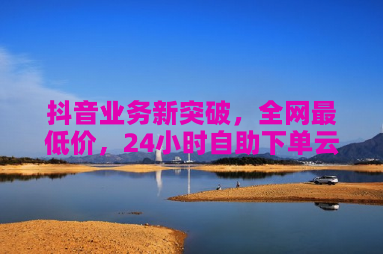 抖音业务新突破，全网最低价，24小时自助下单云商城引领科技辅助货源新潮流