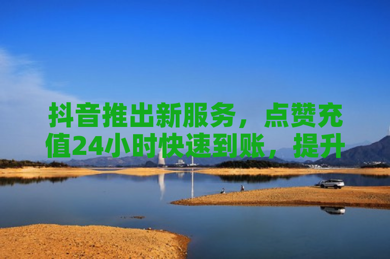 抖音推出新服务，点赞充值24小时快速到账，提升用户体验