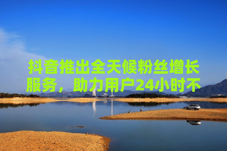 抖音推出全天候粉丝增长服务，助力用户24小时不间断提升影响力