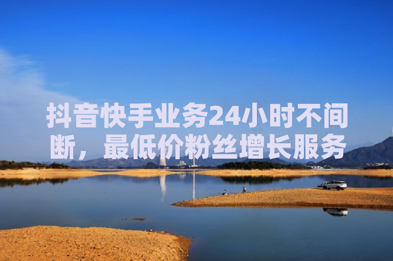 抖音快手业务24小时不间断，最低价粉丝增长服务引爆市场